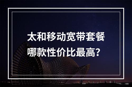 太和移动宽带套餐哪款性价比最高？