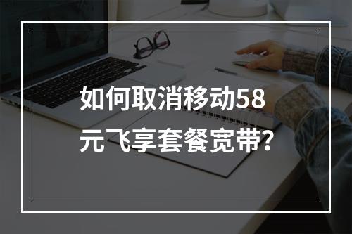 如何取消移动58元飞享套餐宽带？