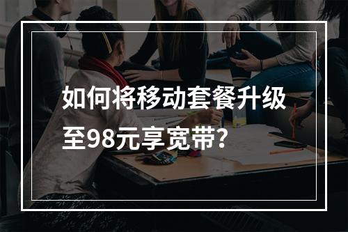 如何将移动套餐升级至98元享宽带？