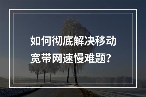 如何彻底解决移动宽带网速慢难题？