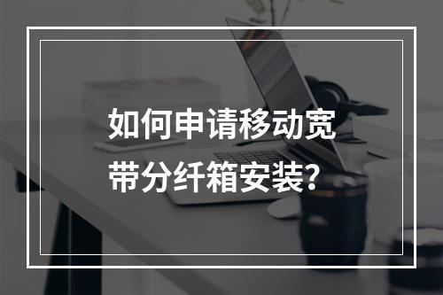 如何申请移动宽带分纤箱安装？