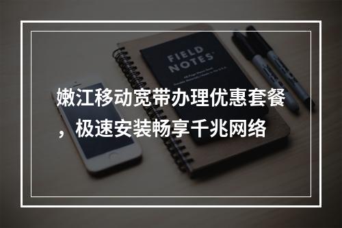嫩江移动宽带办理优惠套餐，极速安装畅享千兆网络
