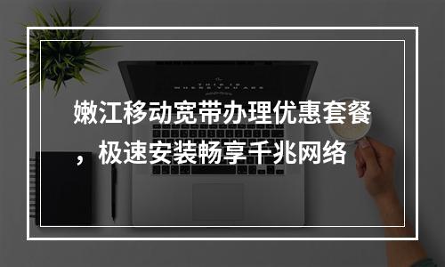 嫩江移动宽带办理优惠套餐，极速安装畅享千兆网络