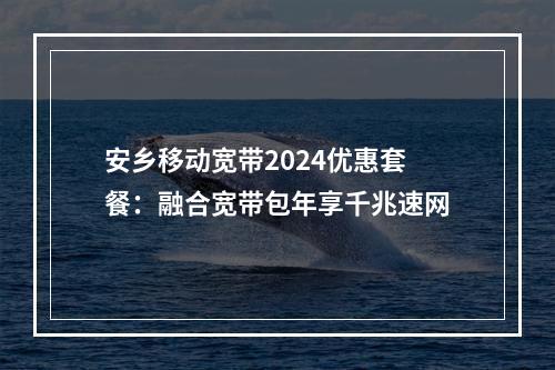 安乡移动宽带2024优惠套餐：融合宽带包年享千兆速网