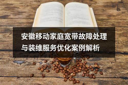 安徽移动家庭宽带故障处理与装维服务优化案例解析