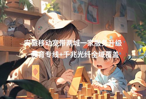 安徽移动宽带两城一家服务升级，教育专线+千兆光纤全域覆盖