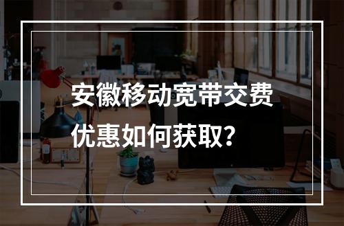 安徽移动宽带交费优惠如何获取？