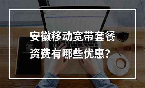 安徽移动宽带套餐资费有哪些优惠？