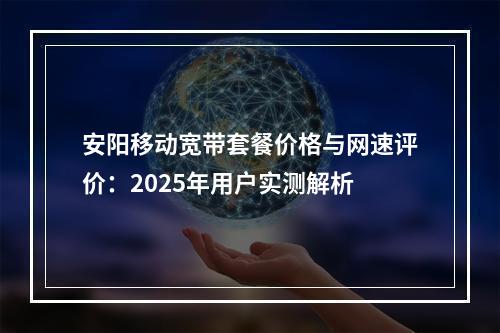 安阳移动宽带套餐价格与网速评价：2025年用户实测解析