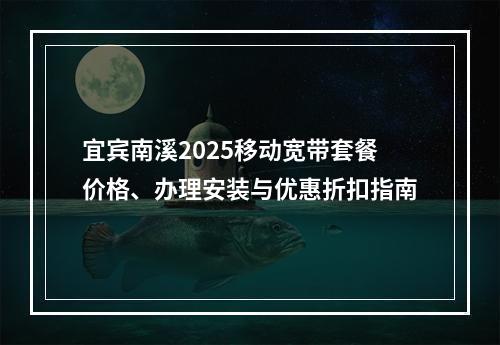 宜宾南溪2025移动宽带套餐价格、办理安装与优惠折扣指南