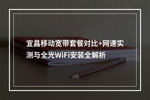 宜昌移动宽带套餐对比+网速实测与全光WiFi安装全解析