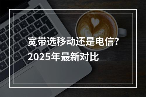 宽带选移动还是电信？2025年最新对比