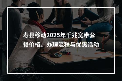 寿县移动2025年千兆宽带套餐价格、办理流程与优惠活动