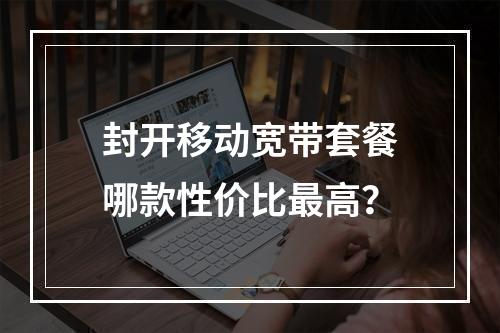 封开移动宽带套餐哪款性价比最高？