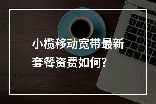 小榄移动宽带最新套餐资费如何？