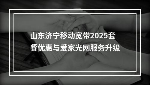 山东济宁移动宽带2025套餐优惠与爱家光网服务升级