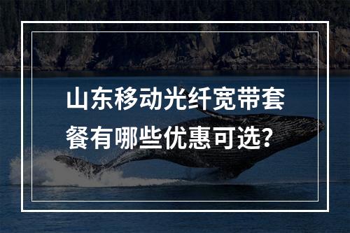 山东移动光纤宽带套餐有哪些优惠可选？
