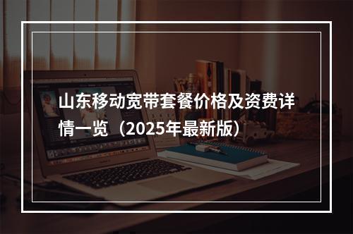 山东移动宽带套餐价格及资费详情一览（2025年最新版）