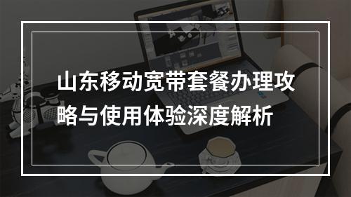 山东移动宽带套餐办理攻略与使用体验深度解析