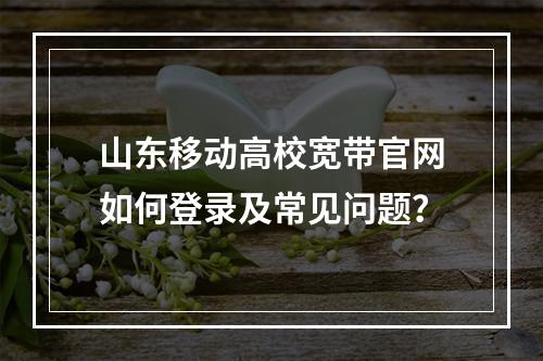 山东移动高校宽带官网如何登录及常见问题？