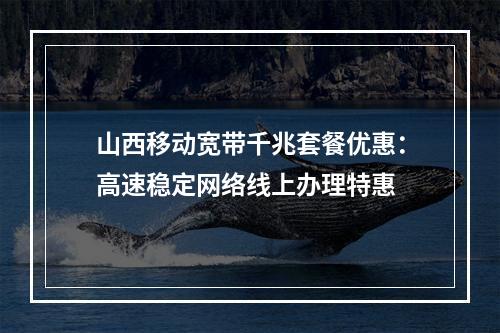 山西移动宽带千兆套餐优惠：高速稳定网络线上办理特惠