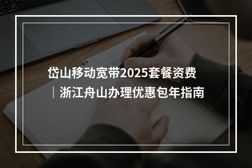 岱山移动宽带2025套餐资费｜浙江舟山办理优惠包年指南