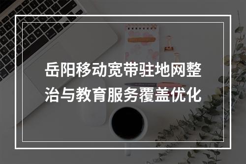 岳阳移动宽带驻地网整治与教育服务覆盖优化