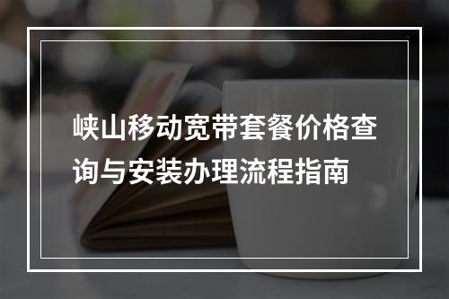 峡山移动宽带套餐价格查询与安装办理流程指南