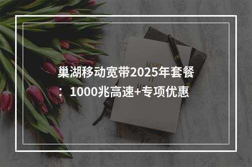 巢湖移动宽带2025年套餐：1000兆高速+专项优惠