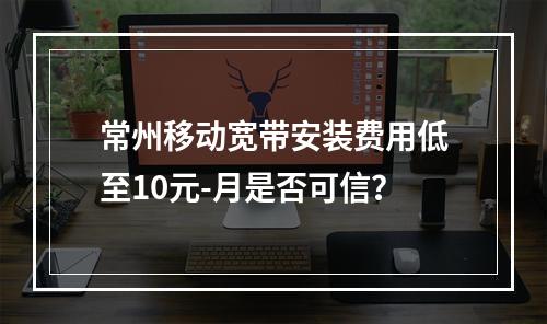 常州移动宽带安装费用低至10元-月是否可信？
