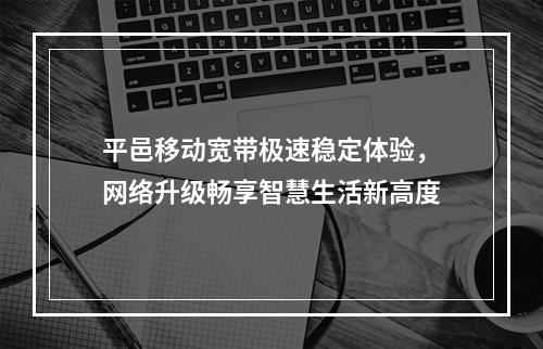 平邑移动宽带极速稳定体验，网络升级畅享智慧生活新高度