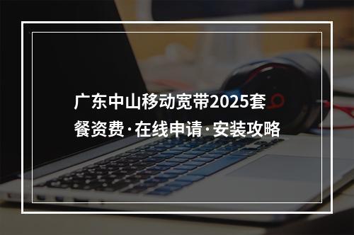 广东中山移动宽带2025套餐资费·在线申请·安装攻略