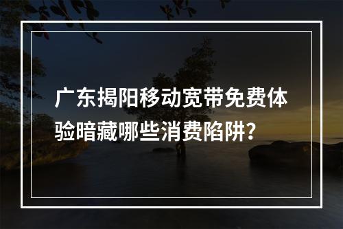 广东揭阳移动宽带免费体验暗藏哪些消费陷阱？