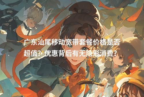 广东汕尾移动宽带套餐价格是否超值？优惠背后有无隐形消费？