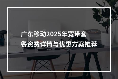 广东移动2025年宽带套餐资费详情与优惠方案推荐