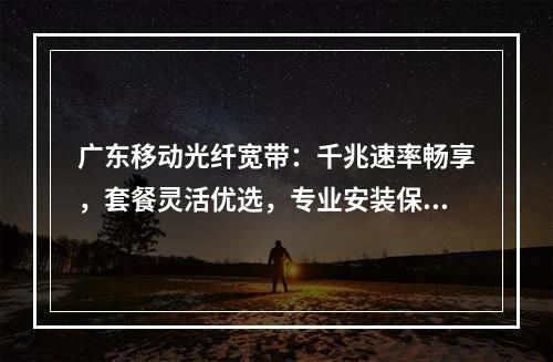 广东移动光纤宽带：千兆速率畅享，套餐灵活优选，专业安装保障