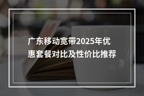 广东移动宽带2025年优惠套餐对比及性价比推荐
