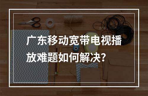 广东移动宽带电视播放难题如何解决？