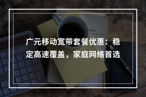广元移动宽带套餐优惠：稳定高速覆盖，家庭网络首选