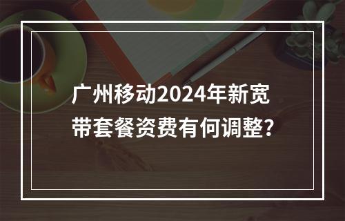 广州移动2024年新宽带套餐资费有何调整？