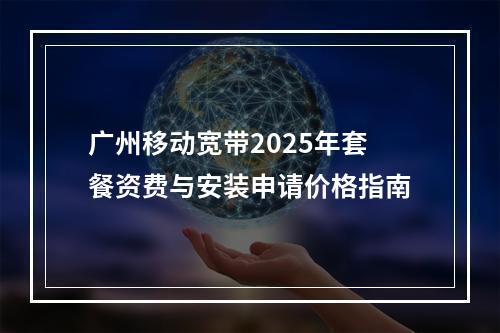 广州移动宽带2025年套餐资费与安装申请价格指南