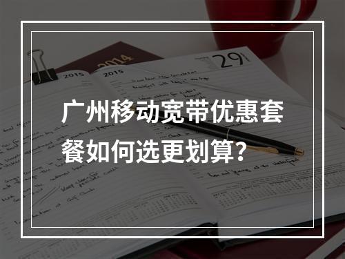广州移动宽带优惠套餐如何选更划算？