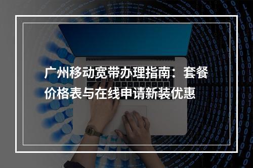 广州移动宽带办理指南：套餐价格表与在线申请新装优惠