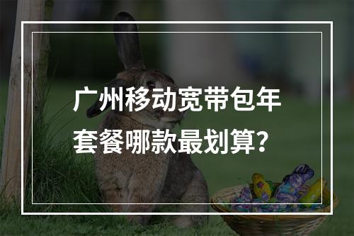 广州移动宽带包年套餐哪款最划算？