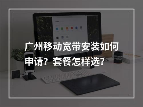 广州移动宽带安装如何申请？套餐怎样选？