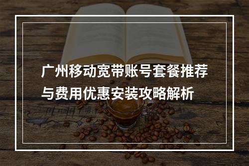 广州移动宽带账号套餐推荐与费用优惠安装攻略解析