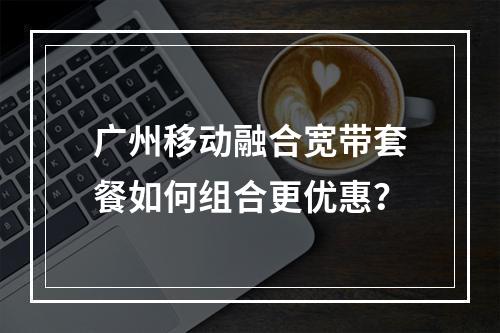 广州移动融合宽带套餐如何组合更优惠？
