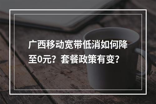 广西移动宽带低消如何降至0元？套餐政策有变？