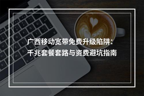 广西移动宽带免费升级陷阱：千兆套餐套路与资费避坑指南