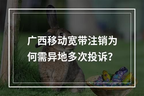 广西移动宽带注销为何需异地多次投诉？